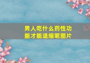 男人吃什么药性功能才能退缩呢图片