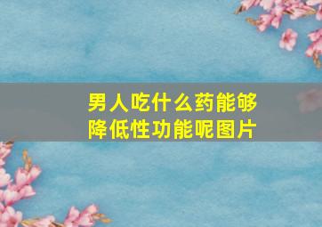 男人吃什么药能够降低性功能呢图片