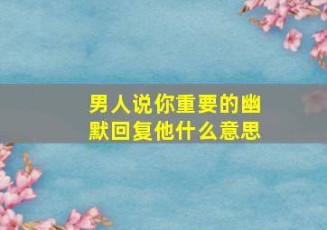 男人说你重要的幽默回复他什么意思