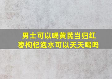 男士可以喝黄芪当归红枣枸杞泡水可以天天喝吗