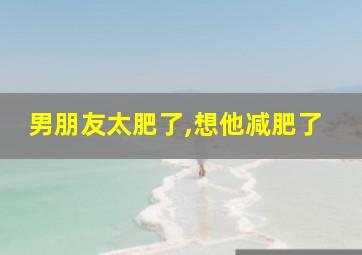 男朋友太肥了,想他减肥了