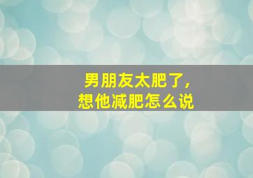 男朋友太肥了,想他减肥怎么说