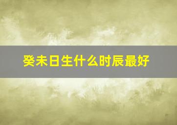 癸未日生什么时辰最好