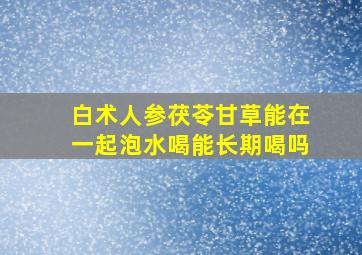 白术人参茯苓甘草能在一起泡水喝能长期喝吗