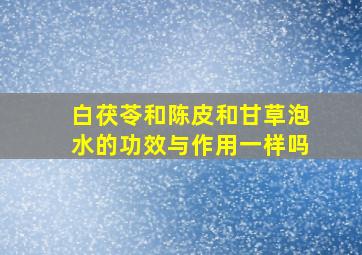 白茯苓和陈皮和甘草泡水的功效与作用一样吗