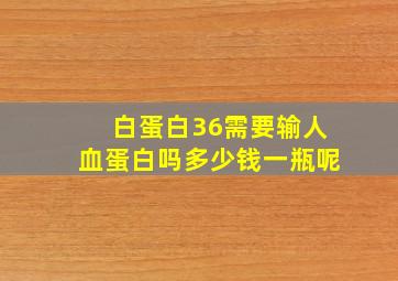 白蛋白36需要输人血蛋白吗多少钱一瓶呢