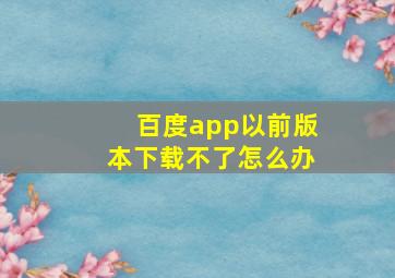 百度app以前版本下载不了怎么办