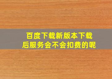 百度下载新版本下载后服务会不会扣费的呢