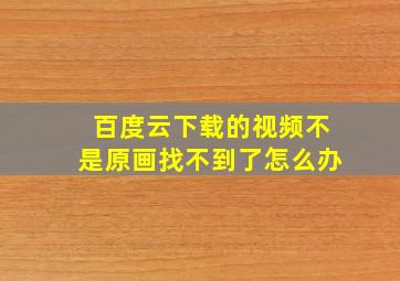 百度云下载的视频不是原画找不到了怎么办