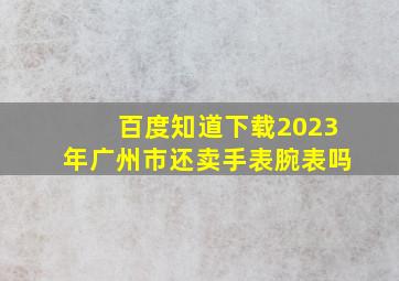 百度知道下载2023年广州市还卖手表腕表吗