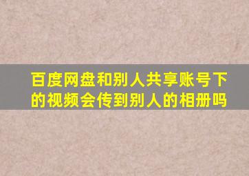 百度网盘和别人共享账号下的视频会传到别人的相册吗