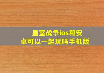 皇室战争ios和安卓可以一起玩吗手机版