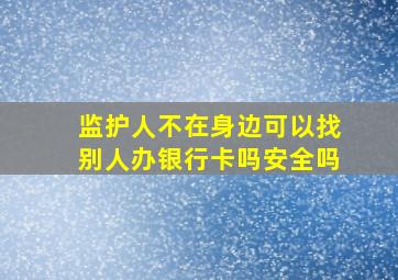 监护人不在身边可以找别人办银行卡吗安全吗