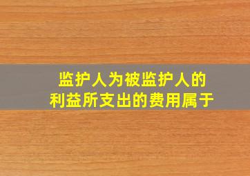 监护人为被监护人的利益所支出的费用属于