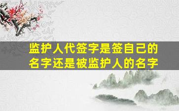 监护人代签字是签自己的名字还是被监护人的名字