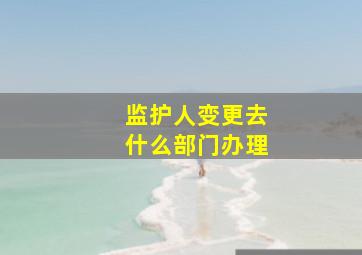 监护人变更去什么部门办理