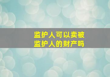 监护人可以卖被监护人的财产吗