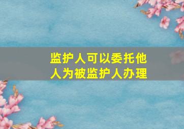 监护人可以委托他人为被监护人办理