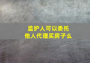 监护人可以委托他人代理买房子么