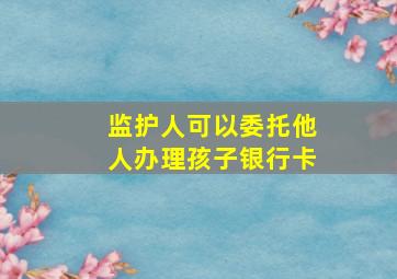 监护人可以委托他人办理孩子银行卡