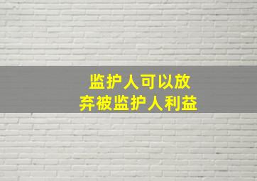 监护人可以放弃被监护人利益