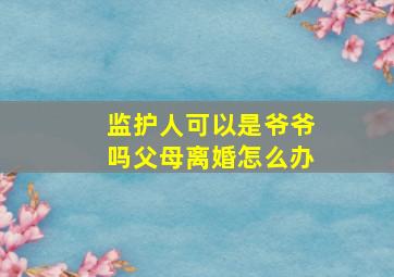 监护人可以是爷爷吗父母离婚怎么办