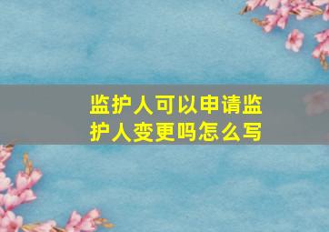 监护人可以申请监护人变更吗怎么写