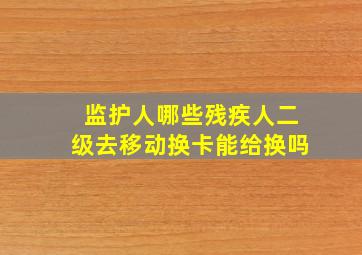 监护人哪些残疾人二级去移动换卡能给换吗