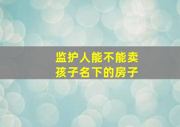 监护人能不能卖孩子名下的房子