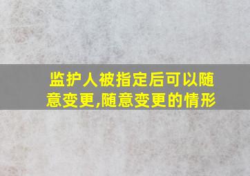 监护人被指定后可以随意变更,随意变更的情形