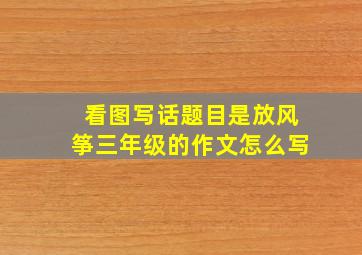 看图写话题目是放风筝三年级的作文怎么写