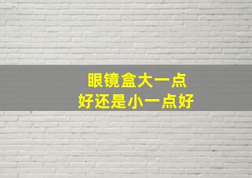 眼镜盒大一点好还是小一点好