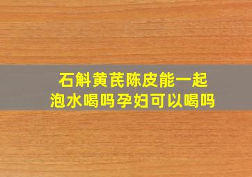 石斛黄芪陈皮能一起泡水喝吗孕妇可以喝吗