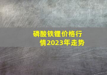 磷酸铁锂价格行情2023年走势