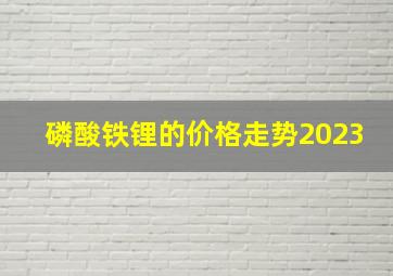 磷酸铁锂的价格走势2023