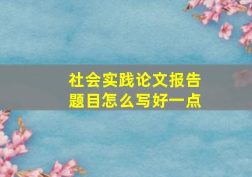 社会实践论文报告题目怎么写好一点