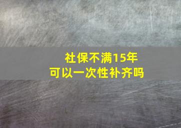 社保不满15年可以一次性补齐吗