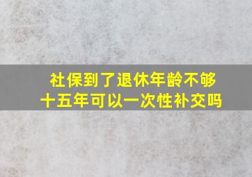 社保到了退休年龄不够十五年可以一次性补交吗