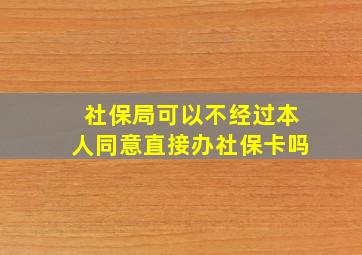 社保局可以不经过本人同意直接办社保卡吗