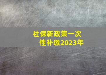 社保新政策一次性补缴2023年