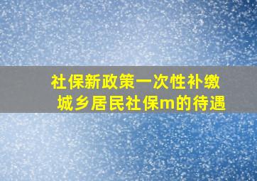 社保新政策一次性补缴城乡居民社保m的待遇