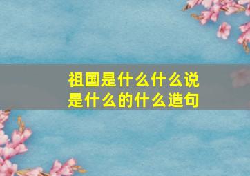 祖国是什么什么说是什么的什么造句