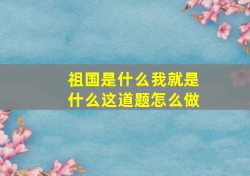 祖国是什么我就是什么这道题怎么做