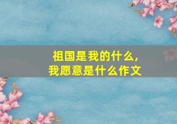 祖国是我的什么,我愿意是什么作文