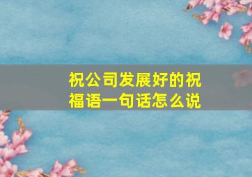 祝公司发展好的祝福语一句话怎么说