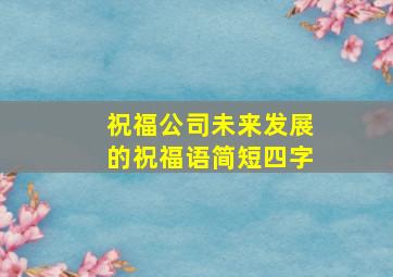 祝福公司未来发展的祝福语简短四字