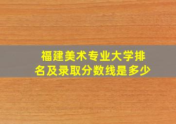 福建美术专业大学排名及录取分数线是多少