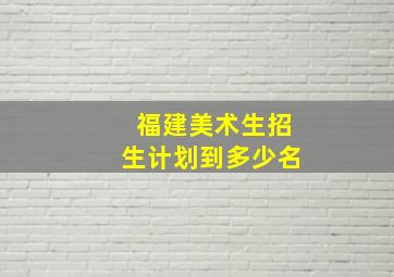 福建美术生招生计划到多少名