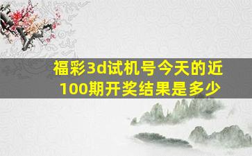 福彩3d试机号今天的近100期开奖结果是多少