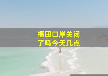 福田口岸关闭了吗今天几点